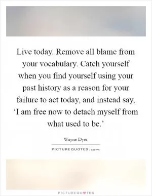 Live today. Remove all blame from your vocabulary. Catch yourself when you find yourself using your past history as a reason for your failure to act today, and instead say, ‘I am free now to detach myself from what used to be.’ Picture Quote #1