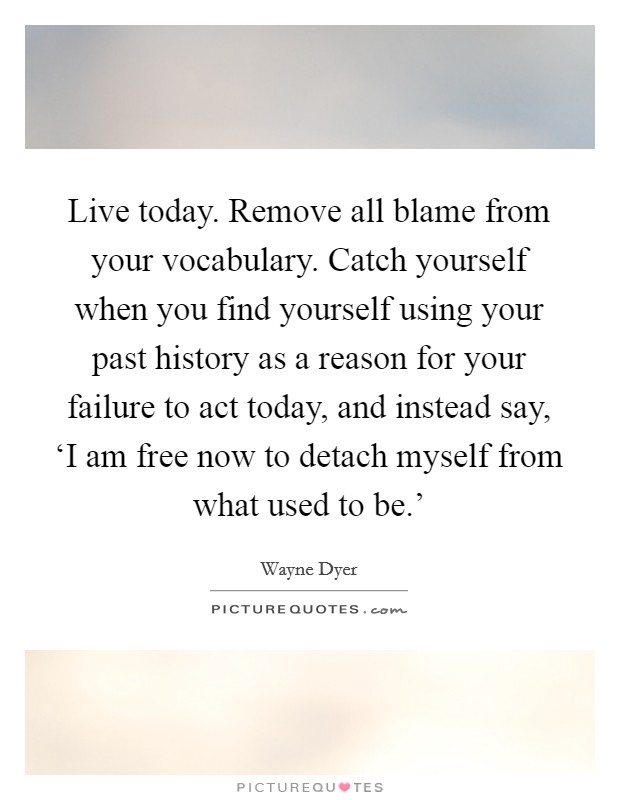Live today. Remove all blame from your vocabulary. Catch yourself when you find yourself using your past history as a reason for your failure to act today, and instead say, ‘I am free now to detach myself from what used to be.' Picture Quote #1
