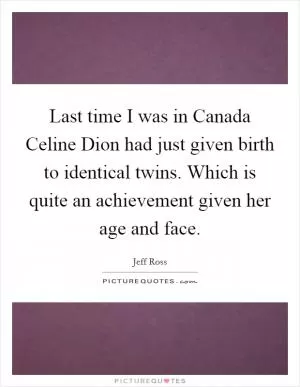 Last time I was in Canada Celine Dion had just given birth to identical twins. Which is quite an achievement given her age and face Picture Quote #1