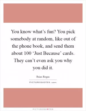 You know what’s fun? You pick somebody at random, like out of the phone book, and send them about 100 ‘Just Because’ cards. They can’t even ask you why you did it Picture Quote #1