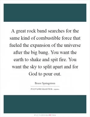 A great rock band searches for the same kind of combustible force that fueled the expansion of the universe after the big bang. You want the earth to shake and spit fire. You want the sky to split apart and for God to pour out Picture Quote #1