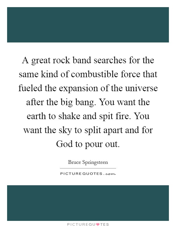 A great rock band searches for the same kind of combustible force that fueled the expansion of the universe after the big bang. You want the earth to shake and spit fire. You want the sky to split apart and for God to pour out Picture Quote #1