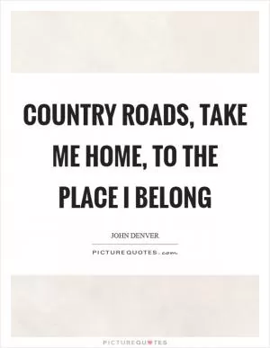 Country roads, take me home, to the place I belong Picture Quote #1