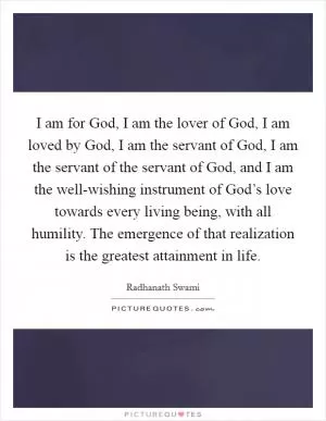 I am for God, I am the lover of God, I am loved by God, I am the servant of God, I am the servant of the servant of God, and I am the well-wishing instrument of God’s love towards every living being, with all humility. The emergence of that realization is the greatest attainment in life Picture Quote #1