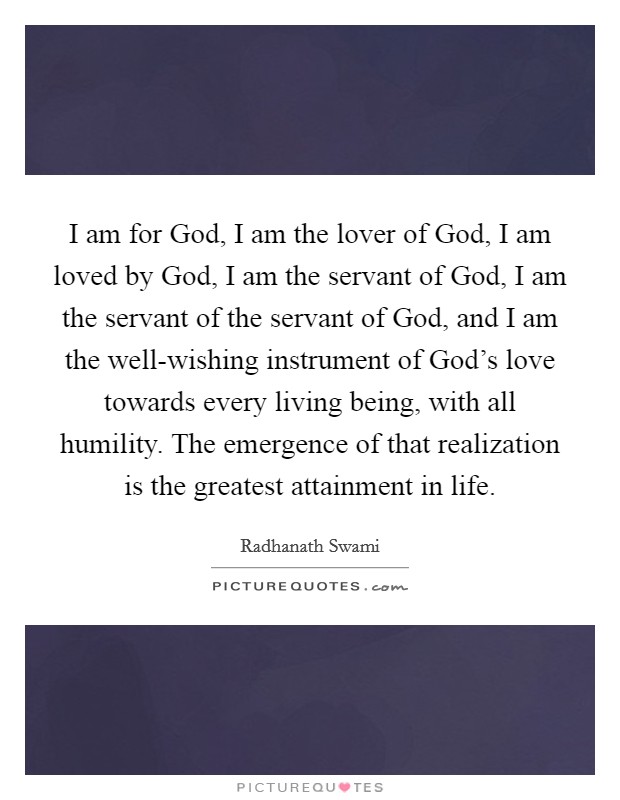 I am for God, I am the lover of God, I am loved by God, I am the servant of God, I am the servant of the servant of God, and I am the well-wishing instrument of God's love towards every living being, with all humility. The emergence of that realization is the greatest attainment in life Picture Quote #1
