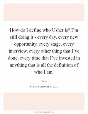How do I define who Usher is? I’m still doing it - every day, every new opportunity, every stage, every interview, every other thing that I’ve done, every time that I’ve invested in anything that is all the definition of who I am Picture Quote #1