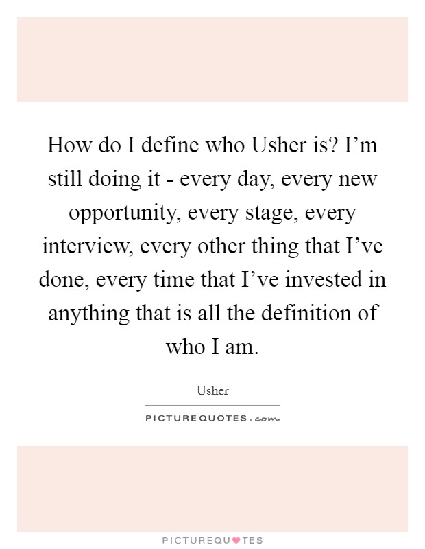 How do I define who Usher is? I'm still doing it - every day, every new opportunity, every stage, every interview, every other thing that I've done, every time that I've invested in anything that is all the definition of who I am Picture Quote #1