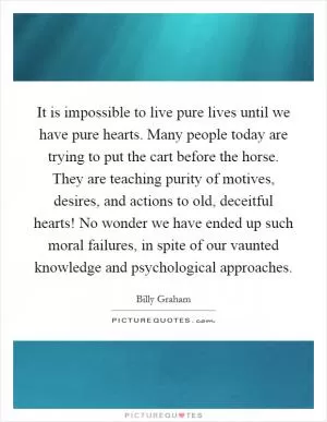 It is impossible to live pure lives until we have pure hearts. Many people today are trying to put the cart before the horse. They are teaching purity of motives, desires, and actions to old, deceitful hearts! No wonder we have ended up such moral failures, in spite of our vaunted knowledge and psychological approaches Picture Quote #1