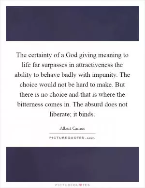 The certainty of a God giving meaning to life far surpasses in attractiveness the ability to behave badly with impunity. The choice would not be hard to make. But there is no choice and that is where the bitterness comes in. The absurd does not liberate; it binds Picture Quote #1