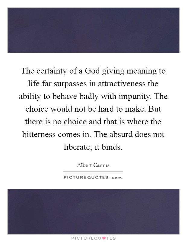The certainty of a God giving meaning to life far surpasses in attractiveness the ability to behave badly with impunity. The choice would not be hard to make. But there is no choice and that is where the bitterness comes in. The absurd does not liberate; it binds Picture Quote #1