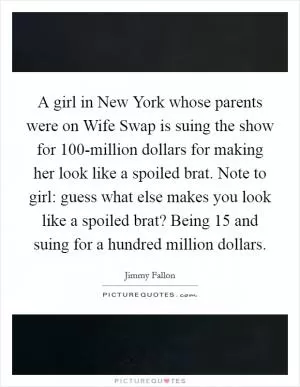 A girl in New York whose parents were on Wife Swap is suing the show for 100-million dollars for making her look like a spoiled brat. Note to girl: guess what else makes you look like a spoiled brat? Being 15 and suing for a hundred million dollars Picture Quote #1