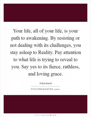 Your life, all of your life, is your path to awakening. By resisting or not dealing with its challenges, you stay asleep to Reality. Pay attention to what life is trying to reveal to you. Say yes to its fierce, ruthless, and loving grace Picture Quote #1