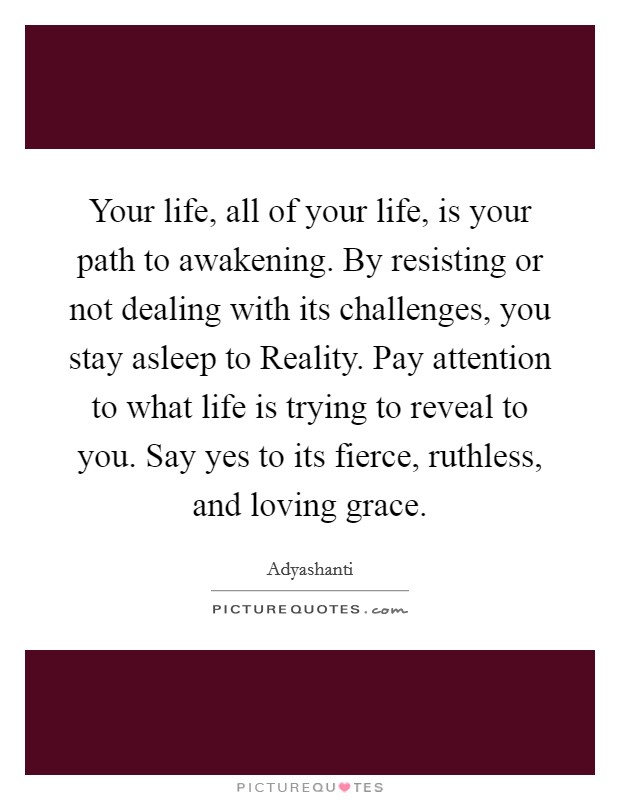 Your life, all of your life, is your path to awakening. By resisting or not dealing with its challenges, you stay asleep to Reality. Pay attention to what life is trying to reveal to you. Say yes to its fierce, ruthless, and loving grace Picture Quote #1