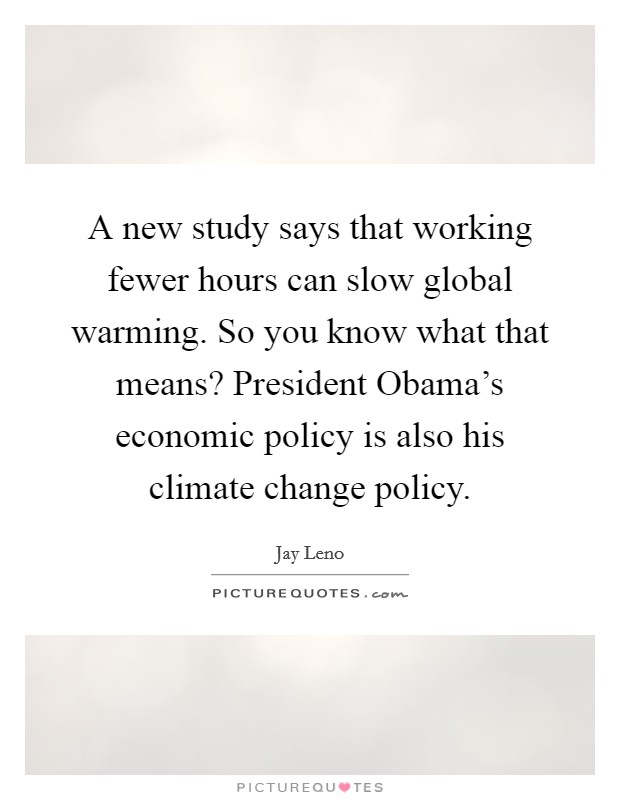 A new study says that working fewer hours can slow global warming. So you know what that means? President Obama's economic policy is also his climate change policy Picture Quote #1