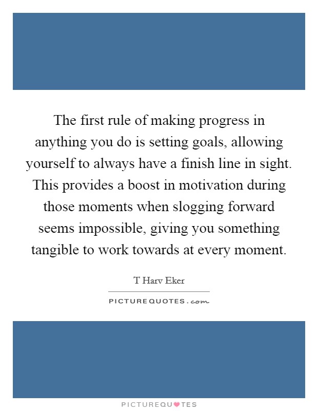 The first rule of making progress in anything you do is setting goals, allowing yourself to always have a finish line in sight. This provides a boost in motivation during those moments when slogging forward seems impossible, giving you something tangible to work towards at every moment Picture Quote #1