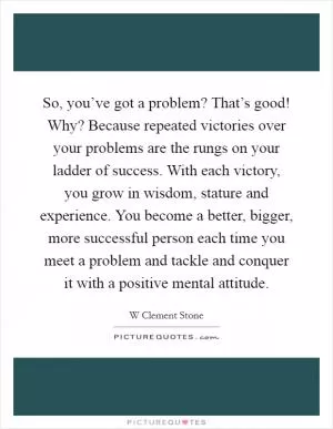 So, you’ve got a problem? That’s good! Why? Because repeated victories over your problems are the rungs on your ladder of success. With each victory, you grow in wisdom, stature and experience. You become a better, bigger, more successful person each time you meet a problem and tackle and conquer it with a positive mental attitude Picture Quote #1