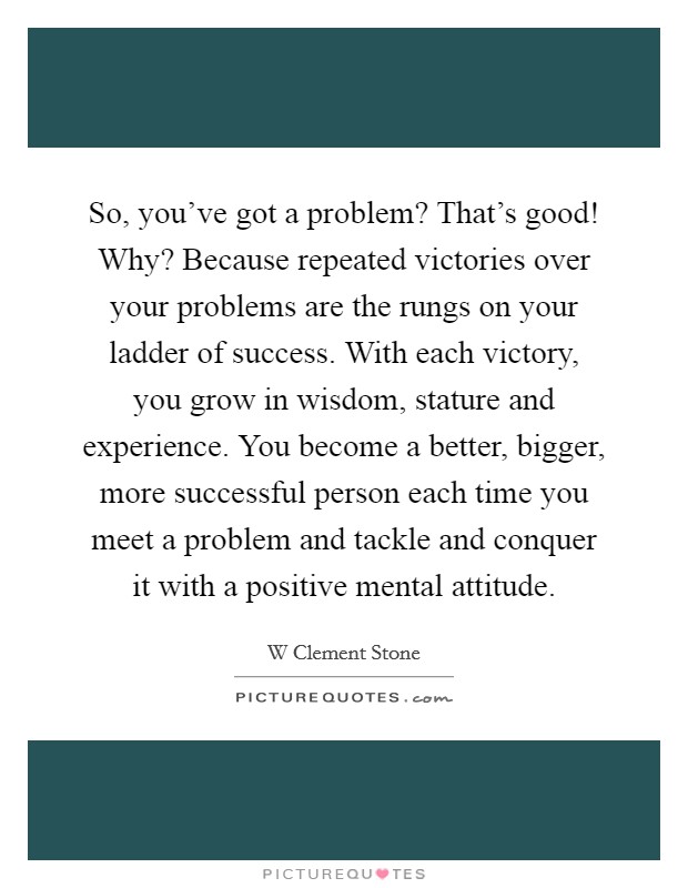 So, you've got a problem? That's good! Why? Because repeated victories over your problems are the rungs on your ladder of success. With each victory, you grow in wisdom, stature and experience. You become a better, bigger, more successful person each time you meet a problem and tackle and conquer it with a positive mental attitude Picture Quote #1