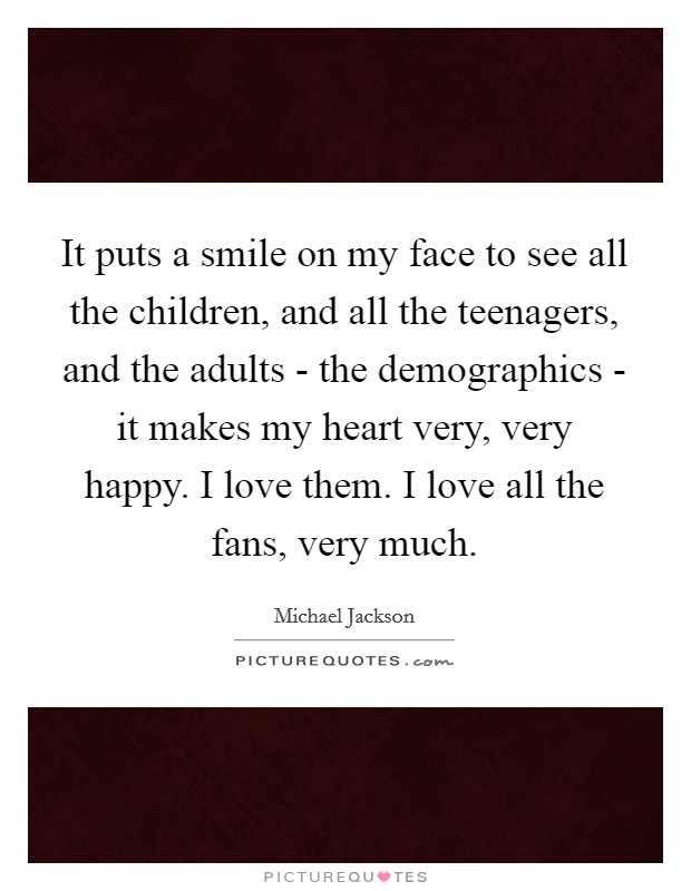 It puts a smile on my face to see all the children, and all the teenagers, and the adults - the demographics - it makes my heart very, very happy. I love them. I love all the fans, very much Picture Quote #1