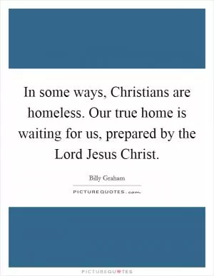 In some ways, Christians are homeless. Our true home is waiting for us, prepared by the Lord Jesus Christ Picture Quote #1