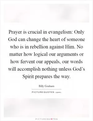Prayer is crucial in evangelism: Only God can change the heart of someone who is in rebellion against Him. No matter how logical our arguments or how fervent our appeals, our words will accomplish nothing unless God’s Spirit prepares the way Picture Quote #1