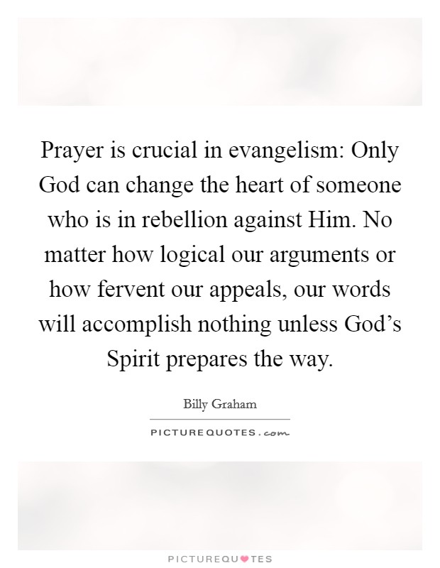 Prayer is crucial in evangelism: Only God can change the heart of someone who is in rebellion against Him. No matter how logical our arguments or how fervent our appeals, our words will accomplish nothing unless God's Spirit prepares the way Picture Quote #1
