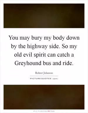 You may bury my body down by the highway side. So my old evil spirit can catch a Greyhound bus and ride Picture Quote #1