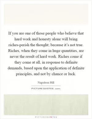 If you are one of those people who believe that hard work and honesty alone will bring riches-perish the thought; because it’s not true. Riches, when they come in huge quantities, are never the result of hard work. Riches come if they come at all, in response to definite demands, based upon the application of definite principles, and not by chance or luck Picture Quote #1