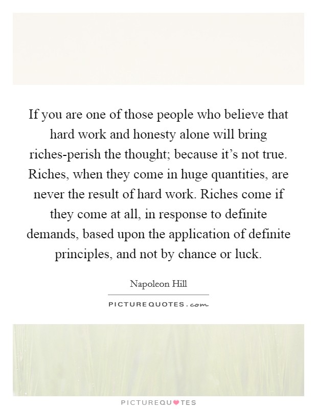 If you are one of those people who believe that hard work and honesty alone will bring riches-perish the thought; because it's not true. Riches, when they come in huge quantities, are never the result of hard work. Riches come if they come at all, in response to definite demands, based upon the application of definite principles, and not by chance or luck Picture Quote #1