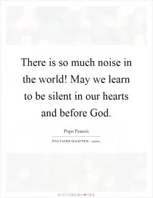There is so much noise in the world! May we learn to be silent in our hearts and before God Picture Quote #1