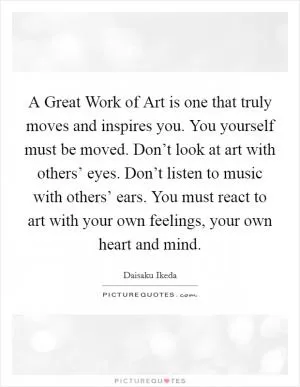 A Great Work of Art is one that truly moves and inspires you. You yourself must be moved. Don’t look at art with others’ eyes. Don’t listen to music with others’ ears. You must react to art with your own feelings, your own heart and mind Picture Quote #1