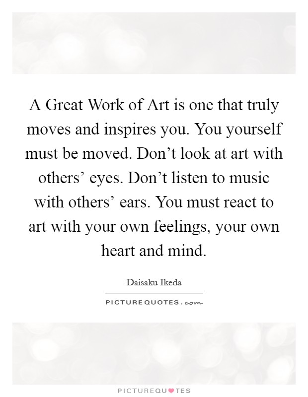 A Great Work of Art is one that truly moves and inspires you. You yourself must be moved. Don't look at art with others' eyes. Don't listen to music with others' ears. You must react to art with your own feelings, your own heart and mind Picture Quote #1