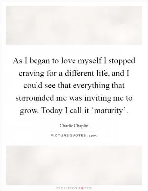 As I began to love myself I stopped craving for a different life, and I could see that everything that surrounded me was inviting me to grow. Today I call it ‘maturity’ Picture Quote #1