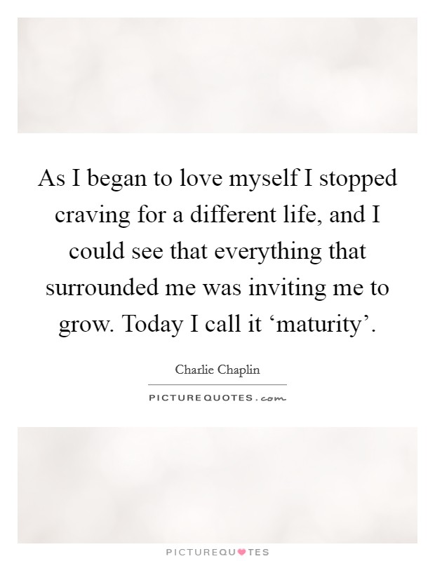 As I began to love myself I stopped craving for a different life, and I could see that everything that surrounded me was inviting me to grow. Today I call it ‘maturity' Picture Quote #1