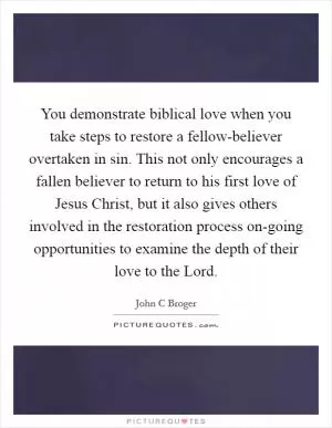 You demonstrate biblical love when you take steps to restore a fellow-believer overtaken in sin. This not only encourages a fallen believer to return to his first love of Jesus Christ, but it also gives others involved in the restoration process on-going opportunities to examine the depth of their love to the Lord Picture Quote #1
