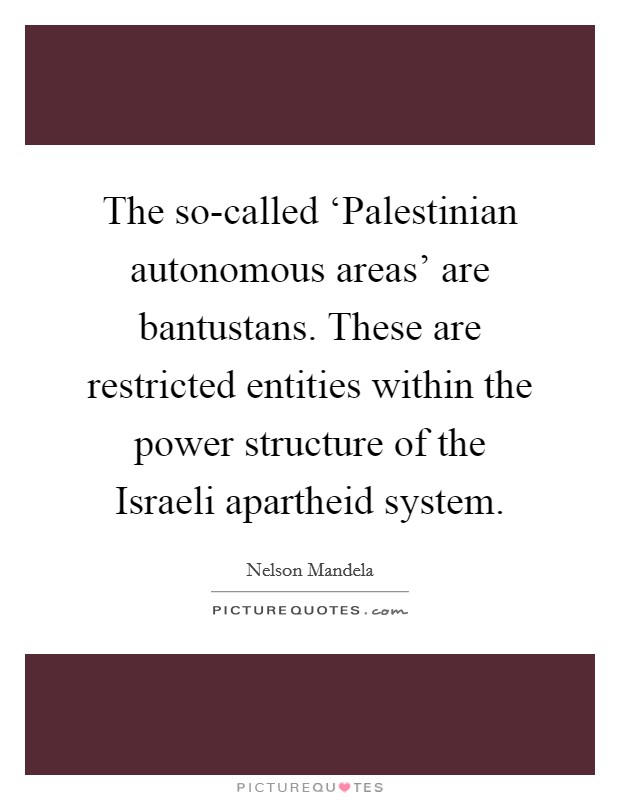 The so-called ‘Palestinian autonomous areas' are bantustans. These are restricted entities within the power structure of the Israeli apartheid system Picture Quote #1