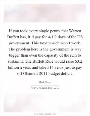If you took every single penny that Warren Buffett has, it’d pay for 4-1/2 days of the US government. This tax-the-rich won’t work. The problem here is the government is way bigger than even the capacity of the rich to sustain it. The Buffett Rule would raise $3.2 billion a year, and take 514 years just to pay off Obama’s 2011 budget deficit Picture Quote #1