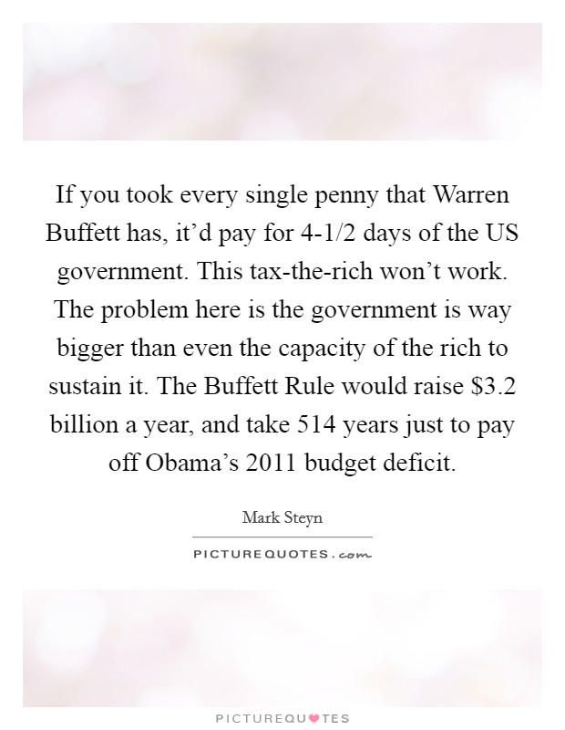 If you took every single penny that Warren Buffett has, it'd pay for 4-1/2 days of the US government. This tax-the-rich won't work. The problem here is the government is way bigger than even the capacity of the rich to sustain it. The Buffett Rule would raise $3.2 billion a year, and take 514 years just to pay off Obama's 2011 budget deficit Picture Quote #1