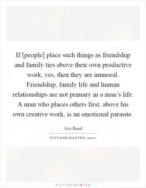 If [people] place such things as friendship and family ties above their own productive work, yes, then they are immoral. Friendship, family life and human relationships are not primary in a man’s life. A man who places others first, above his own creative work, is an emotional parasite Picture Quote #1