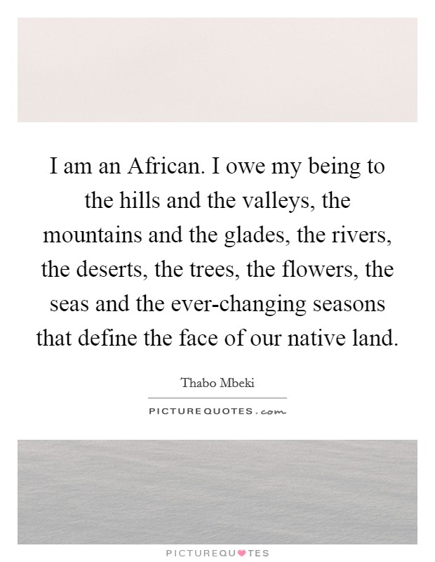 I am an African. I owe my being to the hills and the valleys, the mountains and the glades, the rivers, the deserts, the trees, the flowers, the seas and the ever-changing seasons that define the face of our native land Picture Quote #1