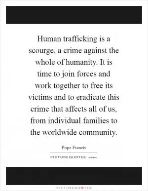 Human trafficking is a scourge, a crime against the whole of humanity. It is time to join forces and work together to free its victims and to eradicate this crime that affects all of us, from individual families to the worldwide community Picture Quote #1