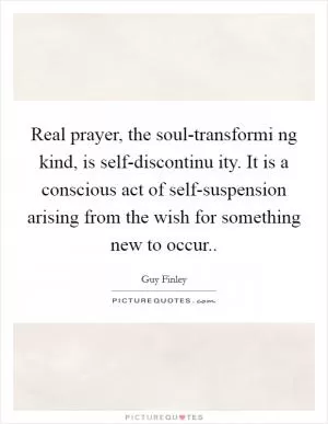 Real prayer, the soul-transformi ng kind, is self-discontinu ity. It is a conscious act of self-suspension arising from the wish for something new to occur Picture Quote #1