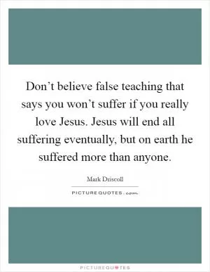 Don’t believe false teaching that says you won’t suffer if you really love Jesus. Jesus will end all suffering eventually, but on earth he suffered more than anyone Picture Quote #1
