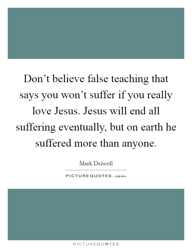 Don't believe false teaching that says you won't suffer if you really love Jesus. Jesus will end all suffering eventually, but on earth he suffered more than anyone Picture Quote #1