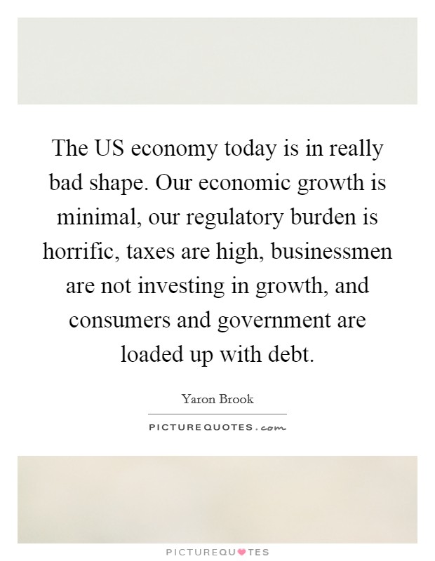 The US economy today is in really bad shape. Our economic growth is minimal, our regulatory burden is horrific, taxes are high, businessmen are not investing in growth, and consumers and government are loaded up with debt Picture Quote #1