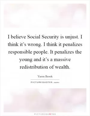 I believe Social Security is unjust. I think it’s wrong. I think it penalizes responsible people. It penalizes the young and it’s a massive redistribution of wealth Picture Quote #1