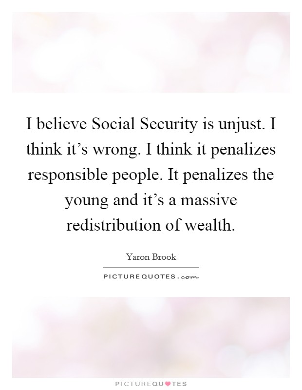 I believe Social Security is unjust. I think it's wrong. I think it penalizes responsible people. It penalizes the young and it's a massive redistribution of wealth Picture Quote #1