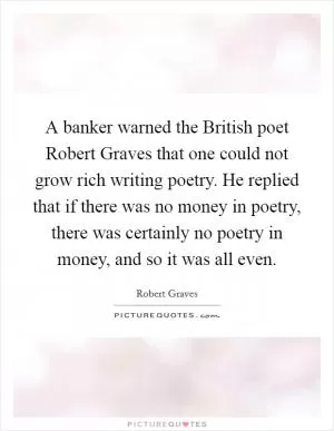 A banker warned the British poet Robert Graves that one could not grow rich writing poetry. He replied that if there was no money in poetry, there was certainly no poetry in money, and so it was all even Picture Quote #1