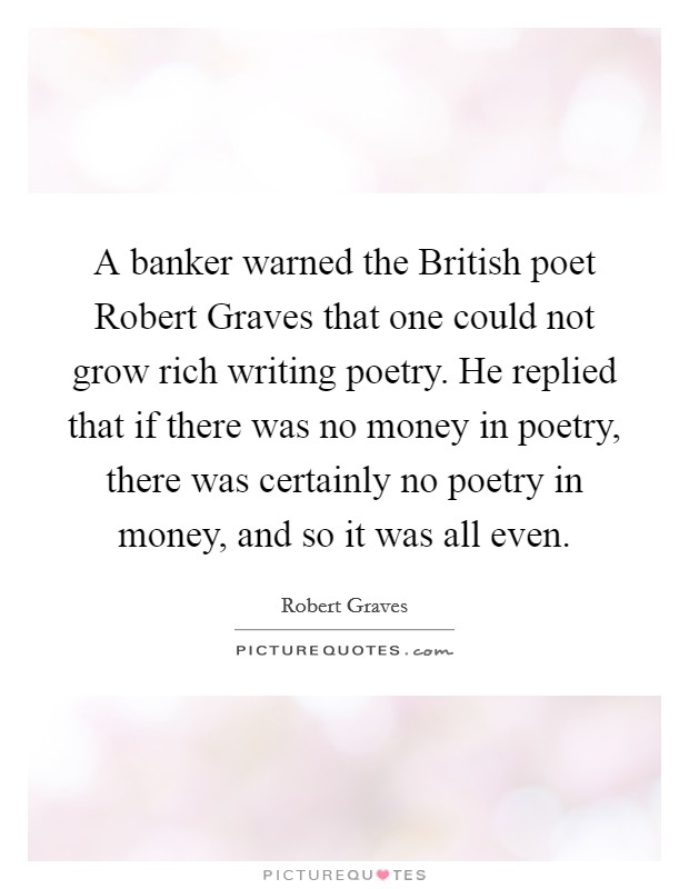 A banker warned the British poet Robert Graves that one could not grow rich writing poetry. He replied that if there was no money in poetry, there was certainly no poetry in money, and so it was all even Picture Quote #1