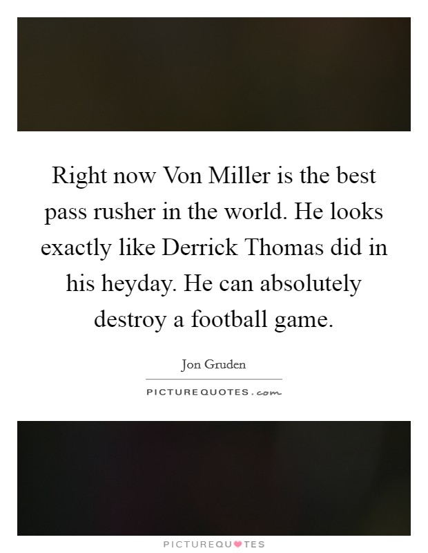 Right now Von Miller is the best pass rusher in the world. He looks exactly like Derrick Thomas did in his heyday. He can absolutely destroy a football game Picture Quote #1