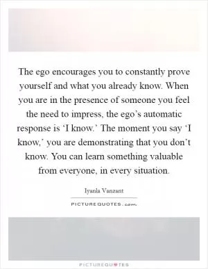 The ego encourages you to constantly prove yourself and what you already know. When you are in the presence of someone you feel the need to impress, the ego’s automatic response is ‘I know.’ The moment you say ‘I know,’ you are demonstrating that you don’t know. You can learn something valuable from everyone, in every situation Picture Quote #1
